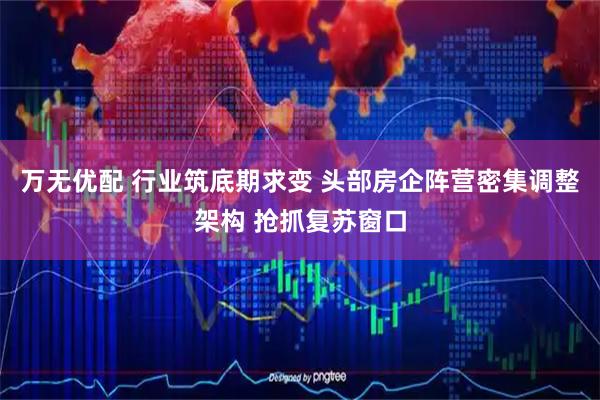 万无优配 行业筑底期求变 头部房企阵营密集调整架构 抢抓复苏窗口