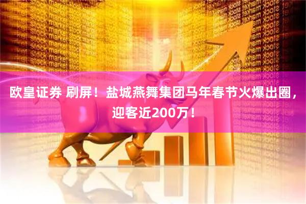欧皇证券 刷屏！盐城燕舞集团马年春节火爆出圈，迎客近200万！