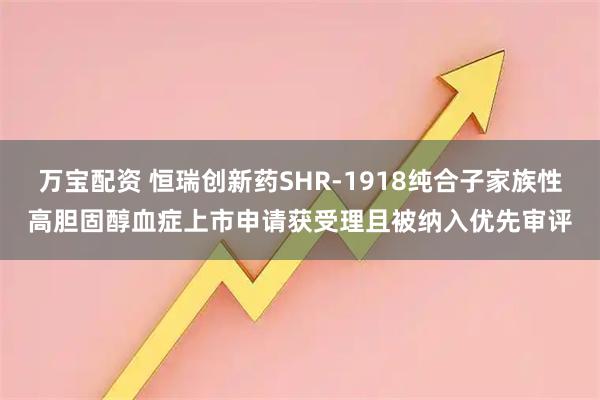 万宝配资 恒瑞创新药SHR-1918纯合子家族性高胆固醇血症上市申请获受理且被纳入优先审评