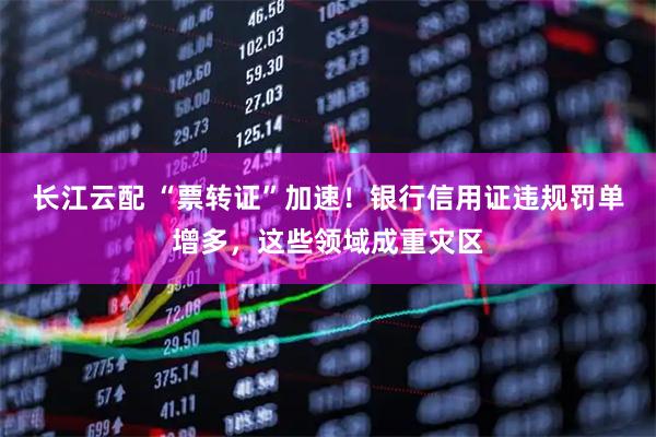 长江云配 “票转证”加速！银行信用证违规罚单增多，这些领域成重灾区