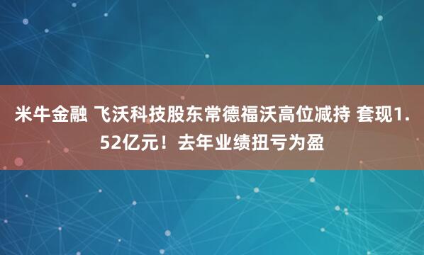 米牛金融 飞沃科技股东常德福沃高位减持 套现1.52亿元！去年业绩扭亏为盈