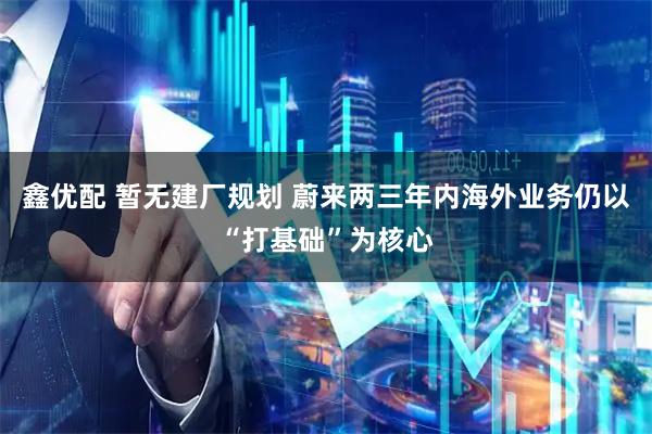 鑫优配 暂无建厂规划 蔚来两三年内海外业务仍以“打基础”为核心