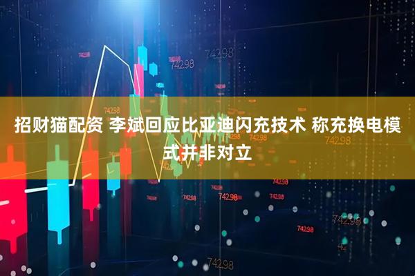 招财猫配资 李斌回应比亚迪闪充技术 称充换电模式并非对立