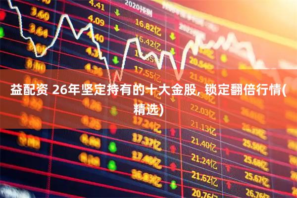 益配资 26年坚定持有的十大金股, 锁定翻倍行情(精选)