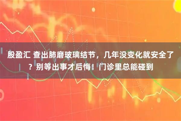 股盈汇 查出肺磨玻璃结节，几年没变化就安全了？别等出事才后悔！门诊里总能碰到
