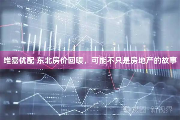 维嘉优配 东北房价回暖，可能不只是房地产的故事