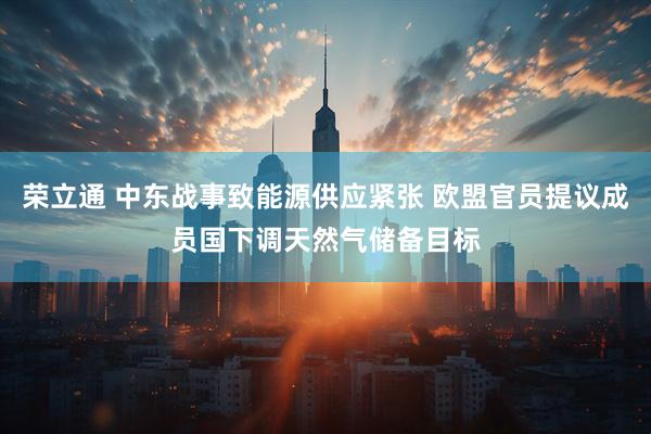 荣立通 中东战事致能源供应紧张 欧盟官员提议成员国下调天然气储备目标