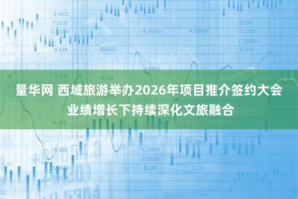 量华网 西域旅游举办2026年项目推介签约大会 业绩增长下持续深化文旅融合