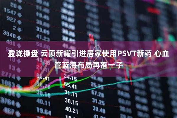 盈珑操盘 云顶新耀引进居家使用PSVT新药 心血管蓝海布局再落一子