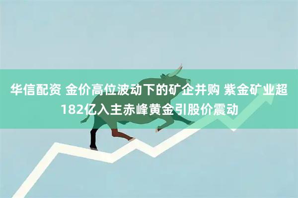华信配资 金价高位波动下的矿企并购 紫金矿业超182亿入主赤峰黄金引股价震动