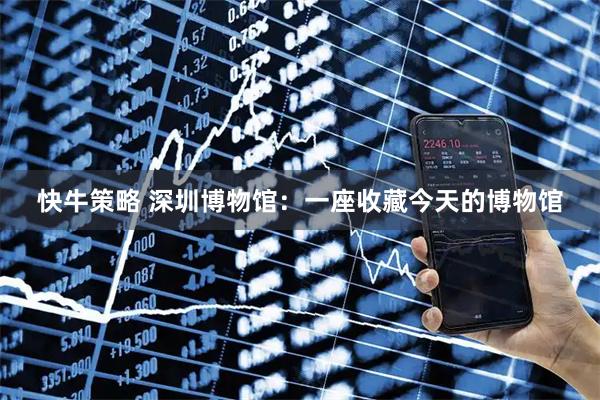 快牛策略 深圳博物馆:一座收藏今天的博物馆