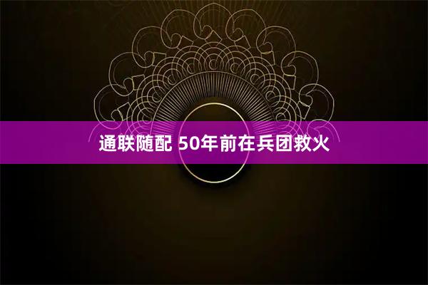 通联随配 50年前在兵团救火