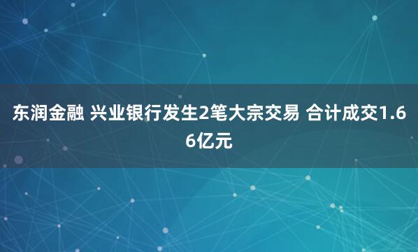 东润金融 兴业银行发生2笔大宗交易 合计成交1.66亿元