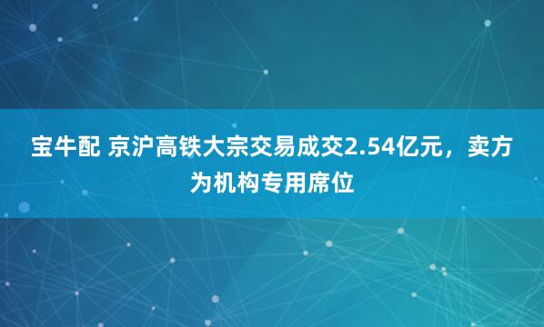 宝牛配 京沪高铁大宗交易成交2.54亿元，卖方为机构专用席位