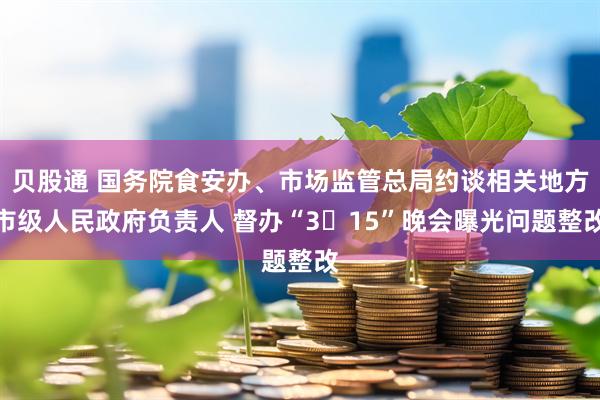 贝股通 国务院食安办、市场监管总局约谈相关地方市级人民政府负责人 督办“3・15”晚会曝光问题整改