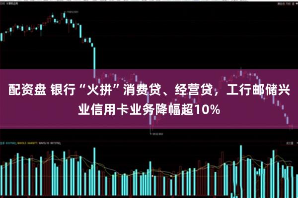 配资盘 银行“火拼”消费贷、经营贷，工行邮储兴业信用卡业务降幅超10%