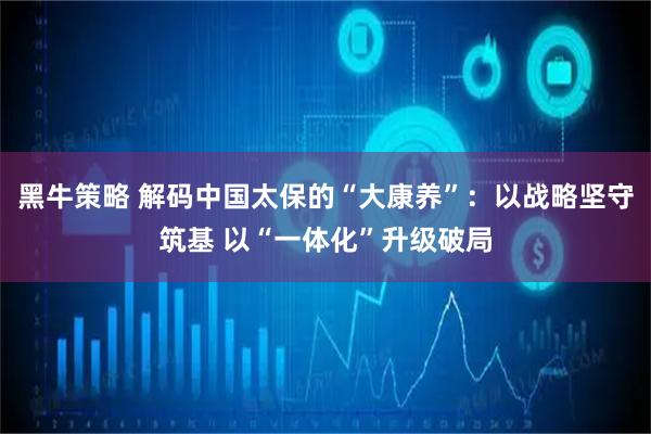 黑牛策略 解码中国太保的“大康养”：以战略坚守筑基 以“一体化”升级破局