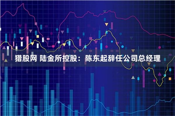 猎股网 陆金所控股:陈东起辞任公司总经理