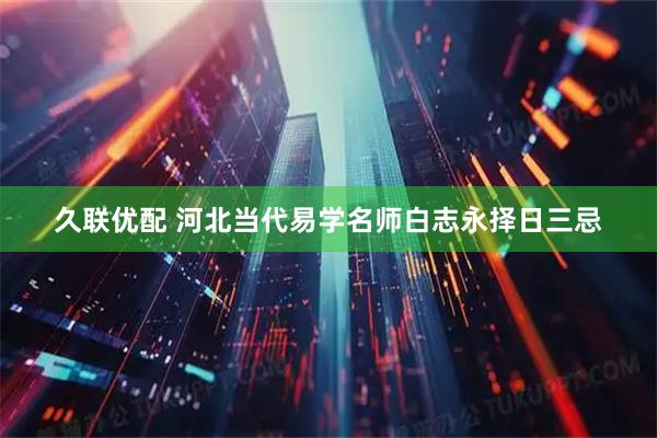 久联优配 河北当代易学名师白志永择日三忌