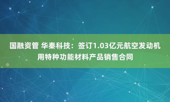 国融资管 华秦科技：签订1.03亿元航空发动机用特种功能材料产品销售合同