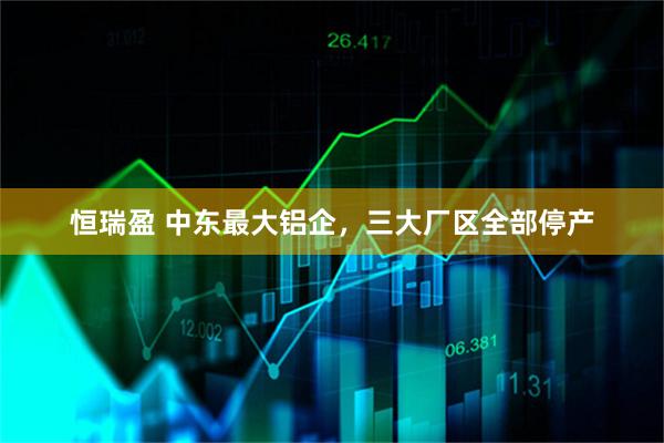 恒瑞盈 中东最大铝企，三大厂区全部停产