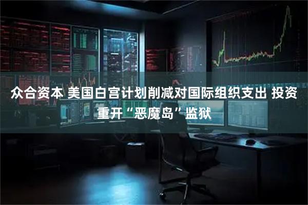 众合资本 美国白宫计划削减对国际组织支出 投资重开“恶魔岛”监狱
