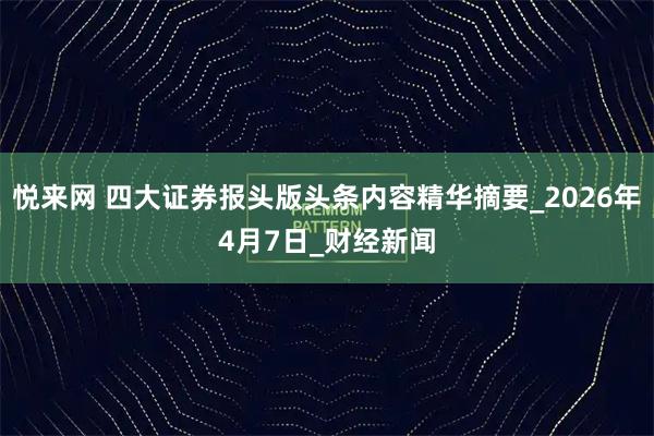 悦来网 四大证券报头版头条内容精华摘要_2026年4月7日_财经新闻