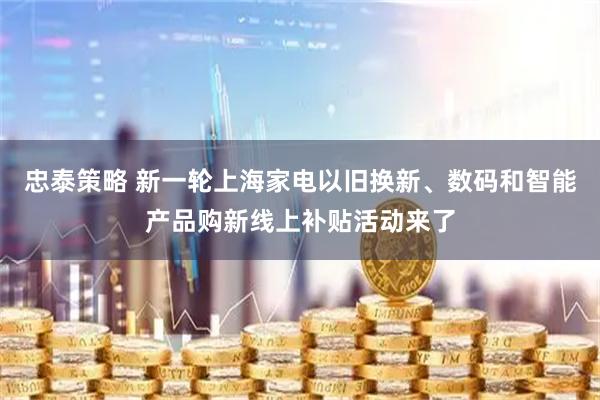 忠泰策略 新一轮上海家电以旧换新、数码和智能产品购新线上补贴活动来了