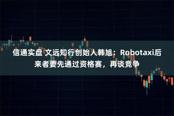 信通实盘 文远知行创始人韩旭：Robotaxi后来者要先通过资格赛，再谈竞争