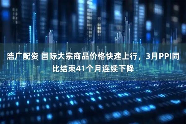 浩广配资 国际大宗商品价格快速上行，3月PPI同比结束41个月连续下降