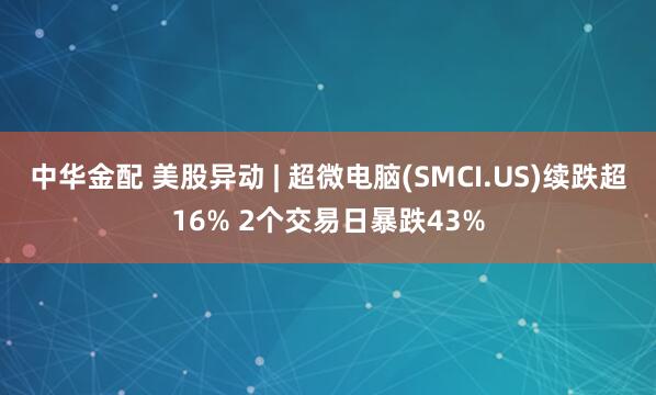 中华金配 美股异动 | 超微电脑(SMCI.US)续跌超16% 2个交易日暴跌43%