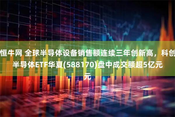 恒牛网 全球半导体设备销售额连续三年创新高，科创半导体ETF华夏(588170)盘中成交额超5亿元