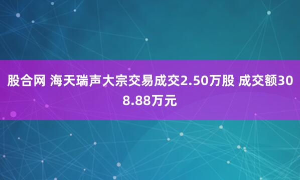股合网 海天瑞声大宗交易成交2.50万股 成交额308.88万元