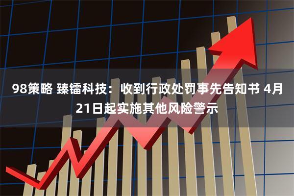 98策略 臻镭科技：收到行政处罚事先告知书 4月21日起实施其他风险警示