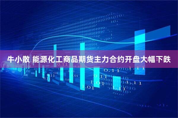 牛小散 能源化工商品期货主力合约开盘大幅下跌