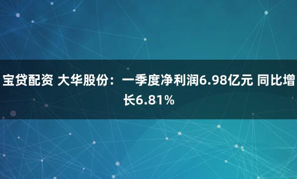 宝贷配资 大华股份：一季度净利润6.98亿元 同比增长6.81%