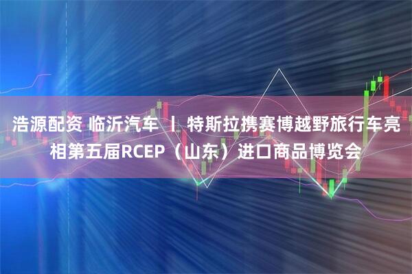 浩源配资 临沂汽车 丨 特斯拉携赛博越野旅行车亮相第五届RCEP（山东）进口商品博览会