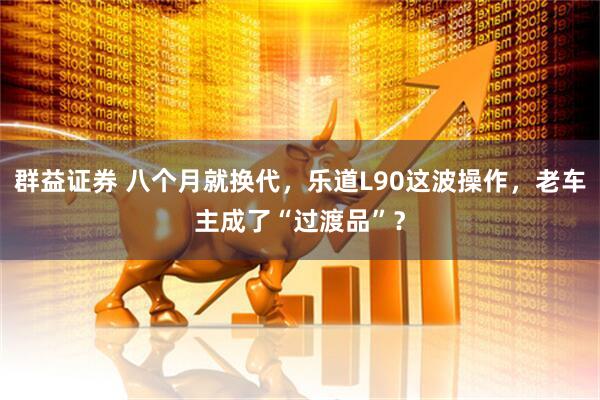 群益证券 八个月就换代，乐道L90这波操作，老车主成了“过渡品”？