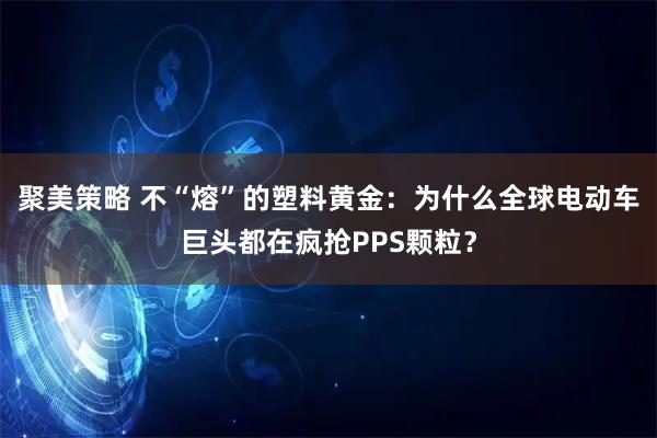聚美策略 不“熔”的塑料黄金：为什么全球电动车巨头都在疯抢PPS颗粒？