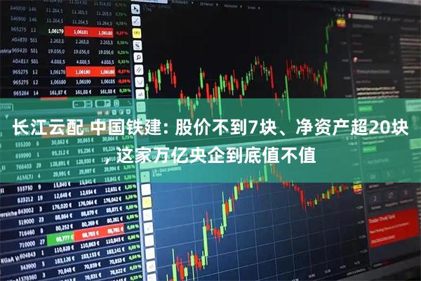 长江云配 中国铁建: 股价不到7块、净资产超20块, 这家万亿央企到底值不值
