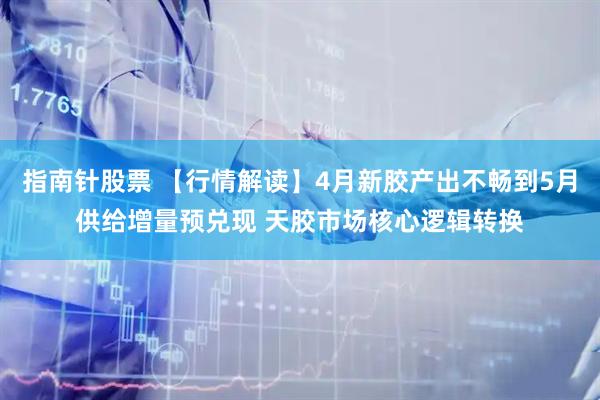 指南针股票 【行情解读】4月新胶产出不畅到5月供给增量预兑现 天胶市场核心逻辑转换