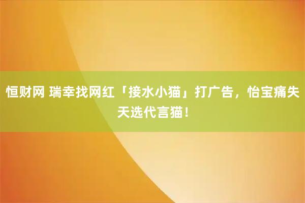 恒财网 瑞幸找网红「接水小猫」打广告,怡宝痛失天选代言猫!