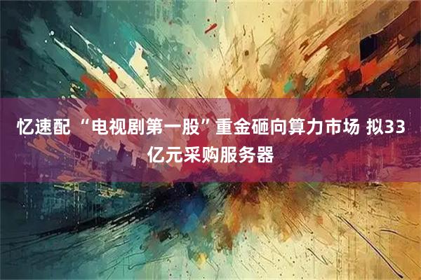 忆速配 “电视剧第一股”重金砸向算力市场 拟33亿元采购服务器
