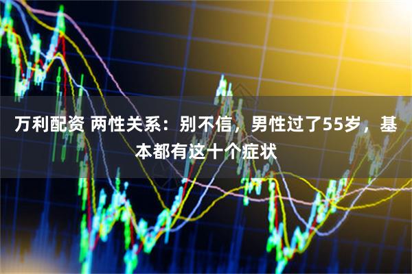 万利配资 两性关系：别不信，男性过了55岁，基本都有这十个症状