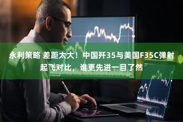 永利策略 差距太大！中国歼35与美国F35C弹射起飞对比，谁更先进一目了然