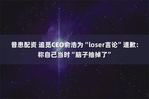 普患配资 追觅CEO俞浩为“loser言论”道歉：称自己当时“脑子抽掉了”