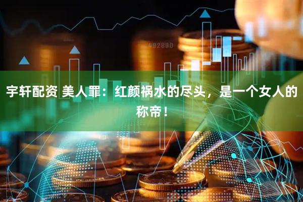 宇轩配资 美人罪：红颜祸水的尽头，是一个女人的称帝！
