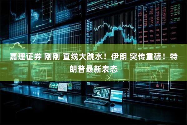 嘉理证券 刚刚 直线大跳水！伊朗 突传重磅！特朗普最新表态