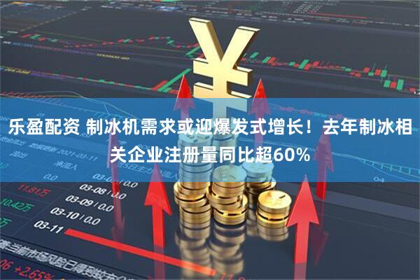 乐盈配资 制冰机需求或迎爆发式增长！去年制冰相关企业注册量同比超60%