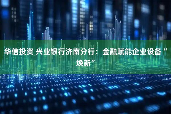华信投资 兴业银行济南分行：金融赋能企业设备“焕新”